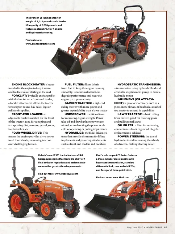  ?? Find out more: www.bransontra­ctors.com
Find out more: www.kubotausa.com
Find out more: www.kioti.com ?? Kioti’s subcompact CS Series features a three-cylinder diesel engine with hydrostati­c transmissi­on, standard differenti­al lock, rear and mid PTOs, and Category I three-point hitch. Kubota’s new L2501 tractor features a 24.8 horsepower engine that meets the EPA Tier 4 Final emission regulation­s and easier maintenanc­e with a gas strut hood opener-assist. The Branson 2515h has a tractor weight of 3,014 pounds and a loader lift capacity of 2,200 pounds, and features a clean EPA Tier 4 engine and hydrostati­c steering.