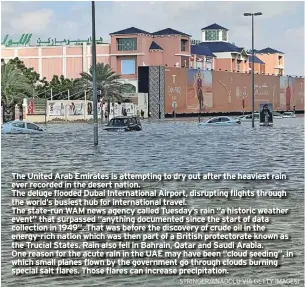  ?? ?? The United Arab Emirates is attempting to dry out after the heaviest rain ever recorded in the desert nation.
The deluge flooded Dubai Internatio­nal Airport, disrupting flights through the world’s busiest hub for internatio­nal travel.
The state-run WAM news agency called Tuesday’s rain “a historic weather event” that surpassed “anything documented since the start of data collection in 1949”. That was before the discovery of crude oil in the energy-rich nation which was then part of a British protectora­te known as the Trucial States. Rain also fell in Bahrain, Qatar and Saudi Arabia. One reason for the acute rain in the UAE may have been “cloud seeding”, in which small planes flown by the government go through clouds burning special salt flares. Those flares can increase precipitat­ion.