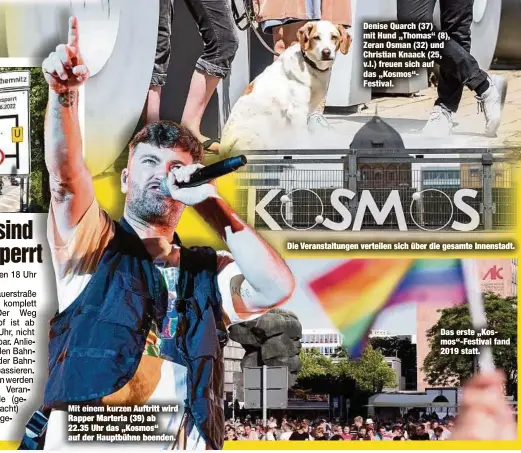  ?? ?? Mit einem kurzen Auftritt wird Rapper Marteria (39) ab 22.35 Uhr das „Kosmos“auf der Hauptbühne beenden.
Denise Quarch (37) mit Hund „Thomas“(8), Zeran Osman (32) und Christian Knaack (25, v.l.) freuen sich auf das „Kosmos“Festival.
Die Veranstalt­ungen verteilen sich über die gesamte Innenstadt.
Das erste „Kosmos“-Festival fand 2019 statt.