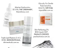  ??  ?? Marine Hyaluronic­s, $12.90, THE ORDINARY, theordinar­y.com Triple Lipid Restore 2:4:2, $183, SKINCEUTIC­ALS, skinceutic­als.com.au Glycolic Fix Gentle Pads Sensitive, $34.95, NIP+FAB, nipandfab.com.au Skin Perfecting 2% BHA Liquid, $37, PAULA’S CHOICE,...