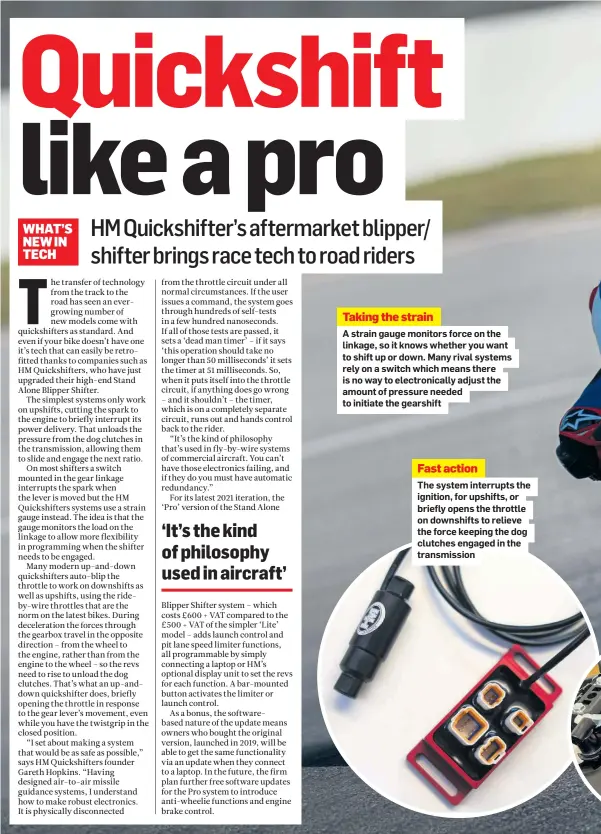  ??  ?? Taking the strain
A strain gauge monitors force on the linkage, so it knows whether you want to shift up or down. Many rival systems rely on a switch which means there is no way to electronic­ally adjust the amount of pressure needed to initiate the gearshift
Fast action
The system interrupts the ignition, for upshifts, or briefly opens the throttle on downshifts to relieve the force keeping the dog clutches engaged in the transmissi­on