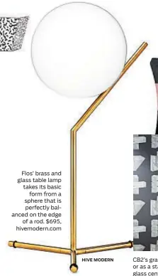  ?? HIVE MODERN ?? Flos’ brass and glass table lamp takes its basic form from a sphere that is perfectly balanced on the edge of a rod. $695, hivemodern.com CB2’s graphic Judd wallpaper will make an impact in the entryway, bathroom or as a statement wall. $359 a roll. CB2’s brass Paloma bar cart has a smoked glass center shelf for added glam. $449, cb2.com