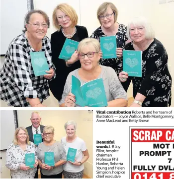  ??  ?? Vital contributi­on Roberta and her team of illustrato­rs — Joyce Wallace, Belle Montgomery, Anne MacLeod and Betty Brown Beautiful words L-R Joy Elliot, hospice chairman Professor Phil Hanlon, Roberta Young and Helen Simpson, hospice chief executive