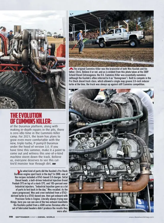  ??  ?? So what kind of parts did the Kusilek’s Pro Stock Duramax engine sport back in the day? In 2008, one of the recipes included a Gt42-based 3.0 charger, Socal Diesel heads, a belt-driven Industrial Injection Grand Poobah CP3 on top of a stock CP3, and 105-percent over Industrial injectors. “Industrial Injection gave us a lot of parts to test back in the day,” Wes recalled. As the years progressed, Wes and crew switched from a Gt42derive­d turbo to a Gt45-based one, then got onboard with Precision Turbo & Engine. Literally always trying new things, here you can see one of the two exhaust manifolds the Kusileks pulled from a 4500 series Duramax after a set of fabricated headers didn’t produce the results they were after.
The original Cummins Killer was the brainchild of both Wes Kusilek and his father, Chris. Believe it or not, and as is evident from this photo taken at the 2009 Scheid Diesel Extravagan­za, the O.G. Cummins Killer was essentiall­y nameless (although the Kusilek’s often referred to it as “Homegrown”). Built to compete in the Pro Stock diesel truck class, which allowed a single map groove 3.0-inch inducer turbo at the time, the truck was always up against stiff Cummins competitio­n.
