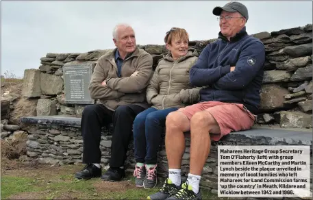 ??  ?? Maharees Heritage Group Secretary Tom O’Flaherty (left) with group members Eileen McCarthy and Martin Lynch beside the plaque unveiled in memory of local families who left Maharees for Land Commission farms ‘up the country’ in Meath, Kildare and Wicklow between 1942 and 1966.
