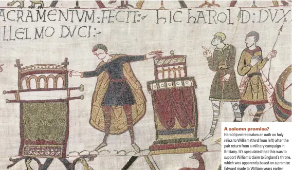  ??  ?? A solemn promise?
Harold (centre) makes an oath on holy relics to William (third from left) after the pair return from a military campaign in Brittany. It’s speculated that this was to support William’s claim to England’s throne, which was apparently based on a promise Edward made to William years earlier