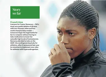  ??  ?? Lawyers for Caster Semenya — SA’s most successful athlete of all time with two Olympic titles and four world championsh­ip medals — tomorrow begin the legal battle for her to compete without having to take medication to lower her naturally high levels of testostero­ne. Semenya decided to take on the IAAF, the world governing body for athletics, after it announced last year its intention to implement new rules for athletes with hyperandro­genism.