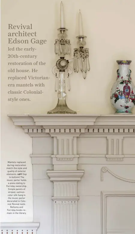  ??  ?? Mantels replaced during restoratio­n match the style and quality of exterior elements. LEFT (top to bottom) The music parlor holds a piano dating to Ferriday ownership. Simple panels of striped, salmoncolo­r silk hang in the music parlor decorated in Colonial Revival taste. Bellamy and Ferriday books remain in the library.