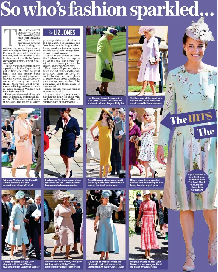  ?? ?? Princess Michael of Kent’s outfit is a bit salmony but she doesn’t look show-offy at all Carole Middleton looks very elegant in Princess Diana’s favourite atelier Catherine Walker Duchess of York in a sober dress by Emma Louise – she was one few guests to have gloves too Pastel Stella McCartney for Oprah Winfrey, with a Philip Treacy turkey and pheasant feather hat Her Majesty looked elegant in a lime green Stewart Parvin dress and coat, with an Angela Kelly hat Amal Clooney chose a marigold dress by Stella McCartney with a bow at the back and a train Countess of Wessex wears iceblue satin by London couturier Suzannah and hat by Jane Taylor The Duchess of Cornwall in an ice-pink silk Anna Valentine coatdress with flared sleeves Singer Joss Stone sported shorter hair and swapped her hippy look for a girly print Meghan’s Suits co-star Gina Torres in a very elegant floral tea dress by Costarello­s Pippa Middleton in a £495 print by British label The Fold. Thank the Lord the pleats hide her bottom