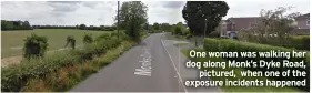  ?? ?? One woman was walking her dog along Monk’s Dyke Road,
pictured, when one of the exposure incidents happened