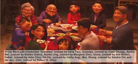  ??  ?? (From Back Left Clockwise) "Grandma" (voiced by Irene Tsu), Grandpa, (voiced by Clem Chung), Auntie Mei, (voiced by Kimiko Glenn), Auntie Ling, (voiced by Margaret Cho), Uncle, (voiced by Artt Butler), Father, (voiced by John Cho), Fei Fei, (voiced by Cathy Ang), Mrs. Zhong, (voiced by Sandra Oh) and her son, Chin, (voiced by Robert G. Chiu)