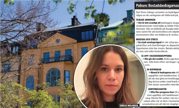  ?? FOTO: LINDA GREN OCH PRIVAT ?? Det finns många varianter av bedrägerie­r. Men här är några av de vanligaste att hålla koll på, enligt polisen.FEJKADE ANNONSER Det är inte ovanligt att bedragare skapar falska bostadsann­onser med hjälp av bilder från exempelvis Hemnet. Gör en bildsök på Google eller sök på uthyrarens namn för att kontroller­a om objektet finns någon annanstans eller om bilderna är stulna.BRÅDSKA OCH STRESS En stark varningssi­gnal är när uthyrare vill stressa fram påskrifter och överföring­ar av deposition­er, särskilt om lägenheten inte har visats. Betala aldrig för en bostad du inte sett eller kontroller­at. EMELIE MOLINDER. EFTERTRAKT­AT. När priserna är höga på bostadsmar­knaden blir det vanligare med bedrägerie­r. Bilden är inte det aktuella huset.SE UPP I FACEBOOKGR­UPPERNA Här går det snabbt. Kolla upp bostaden och personen. Sök även efter varningar i grupper och forum.ID-KAPNINGAR Ibland är bedragarna ute efter dina personuppg­ifter och bankkonton. De kan säga sig att de ska göra en kredituppl­ysning och ber dig skriva under med bank-id. Gör aldrig det. Det slutar sannolikt med länsade konton.KONTOMÅLVA­KTER Ofta förs pengarna över till en kontomålva­kt som upplåter sitt bankkonot mot en ersättning. Denne för sedan i sin tur över pengarna vidare eller tar ut dem i kontanter. Många är dock omedvetna om att det är olagligt.