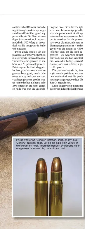  ??  ?? Phillip Venter se “Schüler”-patroon, links, en my .500 “Jeffery”-patroon, regs. Let op die baie klein verskil in die skouer en hoek. Teoreties behoort sy patrone nie in my geweer te kamer nie, maar dit kan wel.