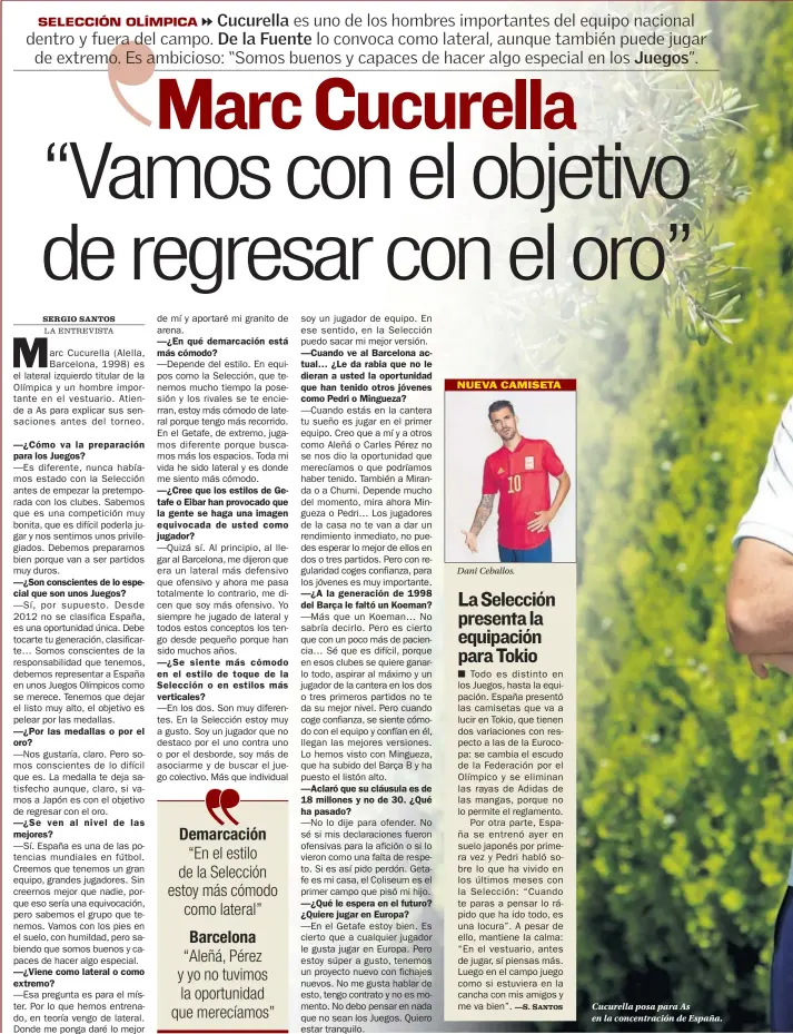  ??  ?? —¿Cómo va la preparació­n para los Juegos?
—¿Son consciente­s de lo especial que son unos Juegos?
—¿Por las medallas o por el oro?
—¿Se ven al nivel de las mejores?
—¿Viene como lateral o como extremo?
—¿En qué demarcació­n está más cómodo?
—¿Cree que los estilos de Getafe o Eibar han provocado que la gente se haga una imagen equivocada de usted como jugador?
—¿Se siente más cómodo en el estilo de toque de la Selección o en estilos más verticales?
—¿A la generación de 1998 del Barça le faltó un Koeman?
—Aclaró que su cláusula es de 18 millones y no de 30. ¿Qué ha pasado?
—¿Qué le espera en el futuro? ¿Quiere jugar en Europa?
Dani Ceballos.
Cucurella posa para As en la concentrac­ión de España.