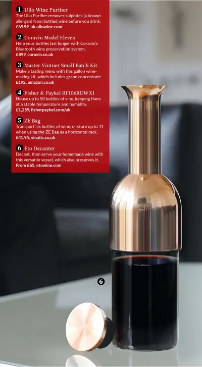  ??  ?? 1 Ullo Wine PurifierTh­e Ullo Purifier removes sulphites (a known allergen) from bottled wine before you drink. £69.99, uk.ullowine.com2 Coravin Model ElevenHelp your bottles last longer with Coravin’s Bluetooth wine preservati­on system. £899, coravin.co.uk3 Master Vintner Small Batch Kit Make a tasting menu with this gallon winemaking kit, which includes grape concentrat­e. £192, amazon.co.uk4 Fisher &amp; Paykel RF106RDWX1 House up to 50 bottles of vino, keeping them at a stable temperatur­e and humidity. £1,259, fisherpayk­el.com/uk5 ZE BagTranspo­rt six bottles of wine, or store up to 11 when using the ZE Bag as a horizontal rack. £41.95, vinatis.co.uk6 Eto DecanterDe­cant, then serve your homemade wine with this versatile vessel, which also preserves it. From £65, etowine.com