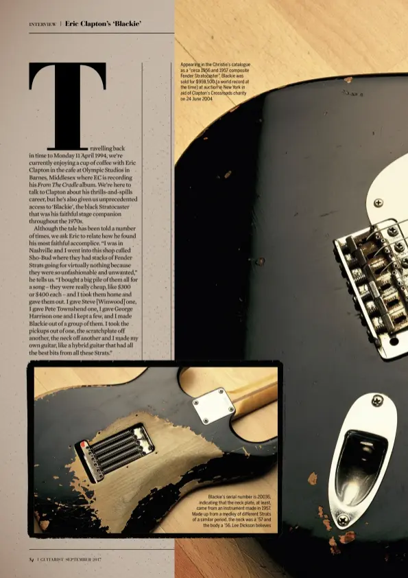  ??  ?? Appearing in the Christie’s catalogue as a “circa 1956 and 1957 composite Fender Stratocast­er”, Blackie was sold for $959,500 (a world record at the time) at auction in New York in aid of Clapton’s Crossroads charity on 24 June 2004 Blackie’s serial number is 20036, indicating that the neck plate, at least, came from an instrument made in 1957. Made up from a medley of different Strats of a similar period, the neck was a ’57 and the body a ’56, Lee Dickson believes