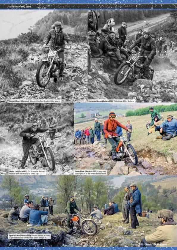  ?? ?? Rodger Mount (Montesa): Winner of the Best Scottish Rider award.
Walter Luft (Puch-AUT): On his special Austrian Puch he took the Best up to 200cc cup.
Ignacio Bulto (Bultaco-ESP): Bultaco wanted to make a good impression with the new 325cc Sherpa ‘T’.
Fernando Munoz (Bultaco-ESP):
Javier Blanc (Montesa-ESP): A very early colour picture of the new Cota 123 model.
On the new 325cc Bultaco.