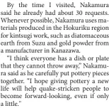  ?? ?? By the time I visited, Nakamura said he already had about 30 requests. Whenever possible, Nakamura uses materials produced in the Hokuriku region for kintsugi work, such as diatomaceo­us earth from Suzu and gold powder from a manufactur­er in Kanazawa.
“I think everyone has a dish or plate that they cannot throw away,” Nakamura said as he carefully put pottery pieces together. “I hope giving pottery a new life will help quake-stricken people to become forward-looking, even if only a little."