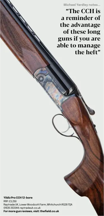  ?? ?? Yildiz Pro CCH 12-bore
RRP: £3,250
Raytrade UK, Lower Woodcott Farm, Whitchurch RG28 7QA 01635 253344; raytradeuk.co.uk
For more gun reviews, visit: thefield.co.uk