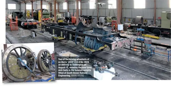  ?? IAN CROWDER MARK YOUNG ?? The frames of ex-Barry ‘28XX’ No. 2874 in the David Page Shed at Toddington on the Gloucester­shire Warwickshi­re Steam Railway. Also in shot are under-overhaul classmate No. 2807 (on which the volunteers of Cotswold Steam Preservati­on Ltd have recommence­d work following the lockdown), ‘42XX’ No. 4270 (undergoing work on its valves) ‘2884’ No. 3850 (under overhaul, including the new cylinders and frame extensions visible in front) and Peckett 0-4-0ST Works No. 1976 ‘John’ (under overhaul and awaiting a new boiler).
Two of the driving wheelsets of ex-Barry ‘28XX’ 2-8-0 No. 2874 on delivery to Toddington on August 15, showing the new tyres and rivets in the balance weights fitted at South Devon Railway Engineerin­g.