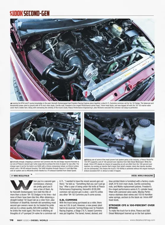  ??  ?? Leaving his VP44 and P-pump knowledge in the past, Kenneth Donkersgoe­d had Freedom Racing Engines piece together a stout 6.7L Cummins common-rail for his ’02 Dodge. The balanced and blueprinte­d power plant is graced with 9/16-inch main studs, Carrillo rods, Freedom’s fire-ringed Performanc­e series head, 14mm head studs, and was topped off with the ’03-’05 marine valve cover that’s visible here. Along with overseeing the entirety of the truck’s build, Fleece Performanc­e Engineerin­g’s Jake Richards executed the common-rail swap to perfection. Ironically enough, dropping a common-rail Cummins into the old Dodge required Kenneth to run one of Fleece’s second-gen turbo swap kits to achieve the kind of power he was after. The charger spec’d out for his build is an S400 with a 63mm compressor wheel, an 83mm turbine wheel, and a .90 A/R exhaust housing. The S400 breathes through Fleece’s 5-inch Mantake cold air system and is efficientl­y driven thanks to a T4 exhaust manifold from Steed Speed. Making use of some of the most proven fuel system parts in the industry, a Fleece Powerflo 750 CP3 supports a set of 100-percent over injectors from S&S Diesel Motorsport. While the single 10mm CP3 stands no chance of supporting an all-out effort from the 100-percent over injectors, by running an injector that’s larger than what’s needed, stock-like injector duration can be commanded. This means the truck’s 750-800hp is achieved without the engine having to endure excessive EGT or stress to make it happen.