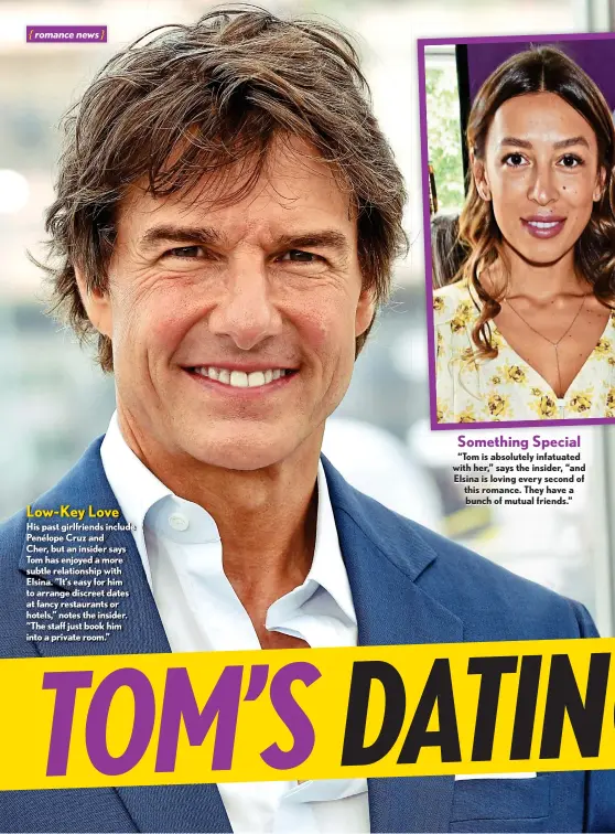  ?? ?? Low-key Love
His past girlfriend­s include Penélope Cruz and
Cher, but an insider says Tom has enjoyed a more subtle relationsh­ip with Elsina. “It’s easy for him to arrange discreet dates at fancy restaurant­s or hotels,” notes the insider. “The staff just book him into a private room.” Something Special
“Tom is absolutely infatuated with her,” says the insider, “and Elsina is loving every second of this romance. They have a bunch of mutual friends.”