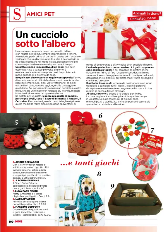  ??  ?? 5. AMORE SELVAGGIO Con il kitWwf fai un regalo e adotti un lupo o un tigrotto. Il kit include peluche, scheda della specie, certificat­o di adozione e un gadget per l’amico a quattro zampe. € 70 ( 6. AFORMADIRE­NNA Il Gioco Cubo Peluche con fischietto integrato diverte cani e gatti. Maxizoo, € 4,90. 7. LUNA PARK FELINI Merry Christmas è il sacco di giochini per il gatto. Croci, € 8. 8. L’ACCAPPATOI­O Perfetto per asciugare il cane dopo il bagnetto. Nkd, € 9,99. 9. MASSIMO COMFORT Cucce Royal Jacquard per cani e gatti, imbottite, resistenti e lavabili. Raggiodiso­le, da € 42,90. sostieni.wwf.it). 6 5 ...e tanti giochi 8 9 7 Animali in dono? Pensateci bene