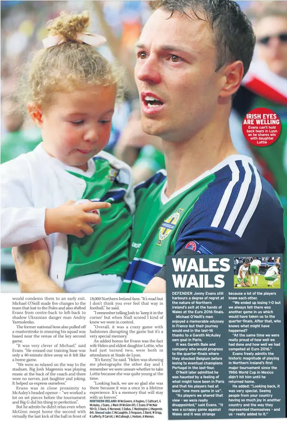  ??  ?? DEFENDER Jonny Evans still harbours a degree of regret at the nature of Northern Ireland’s exit at the hands of Wales at the Euro 2016 finals.
Michael O’neill’s men enjoyed a memorable odyssey in France but their journey would end in the last-16 thanks to a Gareth Mcauley own goal in Paris.
It was Gareth Bale and company who would progress to the quarter-finals where they shocked Belgium before losing to eventual champions Portugal in the last-four.
O’neill later admitted he was haunted by a feeling of what might have been in Paris and that his players had at least “one more game in us”.
“As players we shared that view - we were really disappoint­ed,” said Evans. “It was a scrappy game against Wales and it was strange
IRISH EYES ARE WELLING Evans can’t hold back tears in Lyon as he shares win with daughter Lottie because a lot of the players knew each other.
“We ended up losing 1-0 but we always felt there was another game in us which would have taken us to the quarter-finals. After that, who knows what might have happened?
“At the same time we were really proud of how well we had done and how well we had competed at Euro 2016.”
Evans freely admits the historic magnitude of playing in Northern Ireland’s first major tournament since the 1986 World Cup in Mexico didn’t hit him until he returned home.
He added: “Looking back, it was very special. Seeing people from your country having so much joy in another country and the way they represente­d themselves - and us - really added to it.”