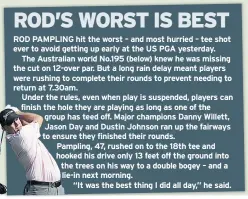  ??  ?? ROD PAMPLING hit the worst – and most hurried – tee shot ever to avoid getting up early at the US PGA yesterday. The Australian world No.195 (below) knew he was missing the cut on 12-over par. But a long rain delay meant players were rushing to complete their rounds to prevent needing to return at 7.30am. Under the rules, even when play is suspended, players can finish the hole they are playing as long as one of the group has teed off. Major champions Danny Willett, Jason Day and Dustin Johnson ran up the fairways to ensure they finished their rounds. Pampling, 47, rushed on to the 18th tee and hooked his drive only 13 feet off the ground into the trees on his way to a double bogey – and a lie-in next morning. “It was the best thing I did all day,” he said.