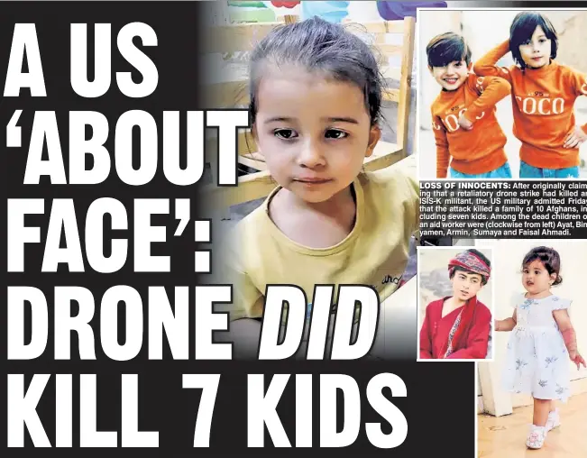  ??  ?? LOSS OF INNOCENTS: After originally cllaiming that a retaliator­y drone strike had killed an ISIS-K militant, the US miilliitar­y admitted Friday
that the attack kiilllled a famiilly of 10 Afghans,, iincludiin­g seven kids. Among the dead chiilldren of
an aid worker were (cllockwise from left) Ayat, Binyamen, Armin, Sumaya and Faisal Ahmadi.