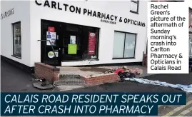  ??  ?? Rachel Green’s picture of the aftermath of Sunday morning’s crash into Carlton Pharmacy & Opticians in Calais Road