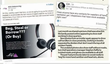  ??  ?? Last month we shared a picture chief executive Kris McGenily posted online appearing to show staff working in close quarters.
New photos from an insider again appear to show call handlers in close proximity, working in booths separated by dividers that’don’t reach the top of all workers’heads.
The undated photos also show staff without masks, but chief operations manager Stephen Rafferty insisted masks and gloves are available to all staff.
The pair had previously taken to social media to ‘beg’for more hand sanitiser and head sets, above.