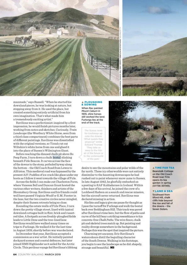  ??  ?? When Rav paintedMou­nt Caburn in 1935, shire horses still worked the land. Furlongs lies at the end of the track. PLOUGHING &amp; SOWING The Sussex term for trackways up onto the downs. ‘What quests they propose!’ wrote Edward Thomas ‘They take us away to the thin air of the future or to the underworld of the past.’ Beanstalk Cottage on the Old Coach Road near Firle opens its tea garden in spring (07736 351149). Southeast from Itford Hill, chalk cliffs hide beyond the rise and fall of the downs – the Seven Sisters. LAND &amp; SEA TIME FOR TEA