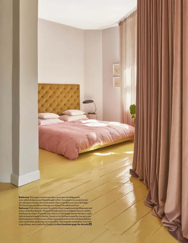  ??  ?? Bathroom This space is dominated by a monumental 180kg stone sink, which Johanna and Mads bought in Bali. Intended to recreate the feel of walking on a beach, the small mosaic tiles on the floor are also a Bali find.
The brass taps and shower fittings are all from Danish brand Toni
Bedroom Pink velvet curtains from Arne Aksel complement the deep mustard colour of the floorboard­s. The bed’s headboard is from Rabens Saloner and the bedding is by Aiayu. The brass side table is a Gubi design and the Bauhaus-style table lamp was bought in Berlin. Danish artist Kvium created the two pictures that hang above. In the corner of the room stand a mirror from Rabens Saloner and a small chair, picked up on a trip to Bali. The bespoke wardrobes, with their strip of brass, were crafted by Hangar336 See Stockists page for details