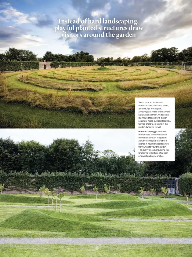  ??  ?? Top In contrast to the walls, lined with trees, including plums, apricots, figs and apples, a mown grass maze offers a more naturalist­ic element. At its centre is a mound topped with a pear sculpture made by Robert Rattray, formed of old tools found in the garden during its revival.
Bottom
Arne suggested these landforms to create a ribbon of movement through the garden. As with the mound, they offer a change in height and perspectiv­e from which to view the garden. The cherry trees surroundin­g the landforms, will in time offer both a harvest and some shelter.