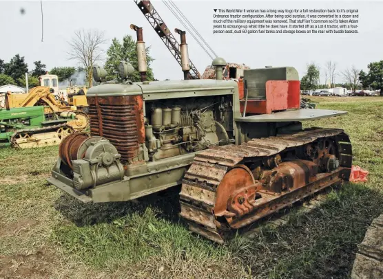  ??  ??  This World War II veteran has a long way to go for a full restoratio­n back to it’s original Ordnance tractor configurat­ion. After being sold surplus, it was converted to a dozer and much of the military equipment was removed. That stuff isn’t common so it’s taken Adam years to scrounge up what little he does have. It started off as a Lot 4 tractor, with a fourperson seat, dual 60 gallon fuel tanks and storage boxes on the rear with bustle baskets.