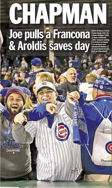  ??  ?? Spirit of Harry Caray looms large over delirious Wrigley Field as fans celebrate Cubs’ season-saving 3-2 victory in Game 5, as prayers are answered (below l.) to send World Series back to Cleveland.