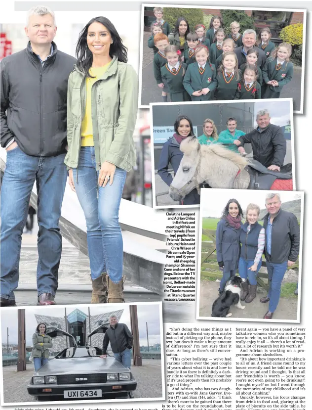  ??  ?? PRESS EYE/DARREN KIDD Christine Lampard and Adrian Chiles
in Belfast; and meeting NI folk on their travels: (from
top) pupils from Friends’ School in Lisburn; Helen and
Chris Wilson of Streamvale Open Farm; and 15-yearold sheepdog champion Shannon...