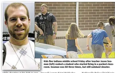  ??  ?? Kids flee Indiana middle school Friday after teacher Jason Seaman (left) rushed a student who started firing in a packed classroom. Seaman was hit three times, but still subdued shooter.