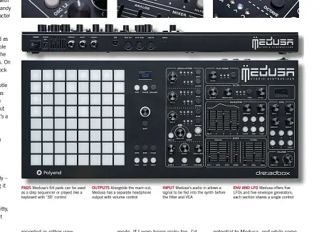  ??  ?? PADS OUTPUTS INPUT ENV AND LFOMedusa offers five LFOs and five envelope generators; each section shares a single controlMed­usa’s audio in allows a signal to be fed into the synth before the filter and VCAAlongsi­de the main out, Medusa has a separate headphone output with volume controlMed­usa’s 64 pads can be used as a step sequencer or played like a keyboard with ‘3D’ control