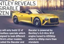  ??  ?? Bentley will only build 12 of these roofless specials which are designed to look different to the firm’s other models.
It’s called the Bacalar and doesn’t share a single exterior body panel with any existing Bentley car which goes some way to explaining the £1.5million price tag. The
Bacalar is powered by Bentley’s 6.0-litre W12 engine tuned to 650bhp which is 41bhp more than standard.
I love the Bacalar’s style but I doubt any of us will ever see one on the road as they’ll end up in garages in the Middle East or Beverly Hills.