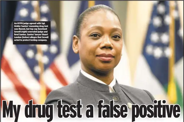  ?? ?? An NYPD judge agreed with Sgt. Helder Santos’ reasoning drug test was flawed, but top cop Keechant Sewell (right) overruled judge and fired Santos. Santos’ lawyer Stuart London (below) alleges that Sewell acted to protect testing company.