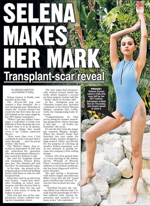 ??  ?? ‘PROUD’: Selena Gomez used to hide this scar left by her 2017 kidneytran­splant ordeal. But on Thursday, she finally dared to bare it.