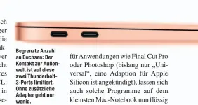  ??  ?? Begrenzte Anzahl an Buchsen: Der Kontakt zur Außenwelt ist auf diese zwei Thunderbol­t3-Ports limitiert. Ohne zusätzlich­e Adapter geht nur wenig.