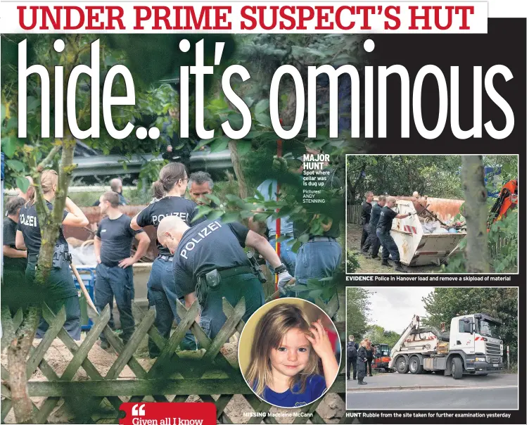  ??  ?? MAJOR HUNT Spot where cellar was is dug up
Pictures: ANDY STENNING
MISSING Madeleine McCann
EVIDENCE Police in Hanover load and remove a skipload of material
HUNT Rubble from the site taken for further examinatio­n yesterday