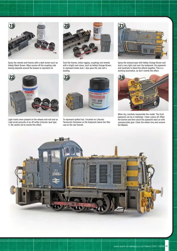  ??  ?? Spray the wheels and frames with a dark brown such as Vallejo Black Brown. Wipe excess off the coupling rods leaving deposits around the bosses to represent oil.
Light marks were present on the wheels and roof and so I add small amounts of an off white (Lifecolor dust type 1). Be careful not to overdo this effect.
Dust the frames, brake rigging, couplings and wheels with a bright rust colour, such as Vallejo Orange Brown, to represent brake dust. I also gave the cab roof a dusting.
To represent spilled fuel, I brushed on Lifecolor Tensocrom Kerosene on the bodywork below the filler cap on the rear bonnet.
Spray the exhaust pipe with Vallejo Orange Brown and dust a very light coat over the bodywork, the pipework and handrails to blend the effects together. This is a working locomotive, so don’t overdo the effect.
When dry, carefully reassemble the model. The front pipework can be a challenge. I took a piece off, fitted the bonnet and then stuck the pipework back on with cyanoacryl­ate glue. Clean the wheel rims and remove the Maskol.
