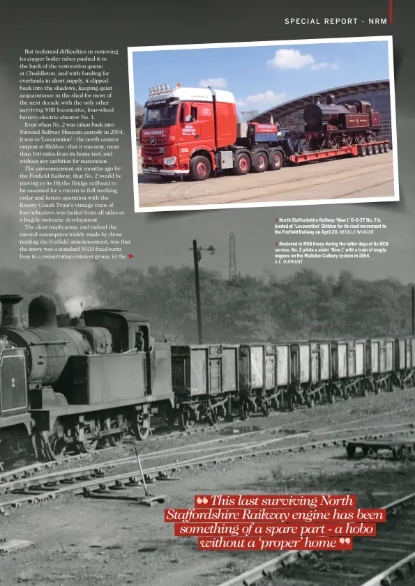  ?? A.E. DURRANT NEVILLE WHALER ?? North Staffordsh­ire Railway ‘New L’ 0‑6‑2T No. 2 is loaded at ‘Locomotion’ Shildon for its road movement to the Foxfield Railway on April 20. Restored to NSR livery during the latter days of its NCB service, No. 2 pilots a sister ‘New L’ with a train...