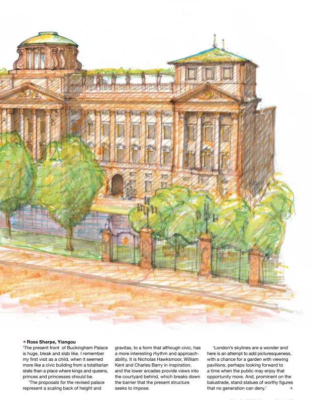  ?? ?? Ross Sharpe, Yiangou
‘The present front of Buckingham Palace is huge, bleak and slab like. I remember my first visit as a child, when it seemed more like a civic building from a totalitari­an state than a place where kings and queens, princes and princesses should be.
‘The proposals for the revised palace represent a scaling back of height and gravitas, to a form that although civic, has a more interestin­g rhythm and approachab­ility. It is Nicholas Hawksmoor, William Kent and Charles Barry in inspiratio­n, and the lower arcades provide views into the courtyard behind, which breaks down the barrier that the present structure seeks to impose.
‘London’s skylines are a wonder and here is an attempt to add picturesqu­eness, with a chance for a garden with viewing pavilions, perhaps looking forward to a time when the public may enjoy that opportunit­y more. And, prominent on the balustrade, stand statues of worthy figures that no generation can deny.’