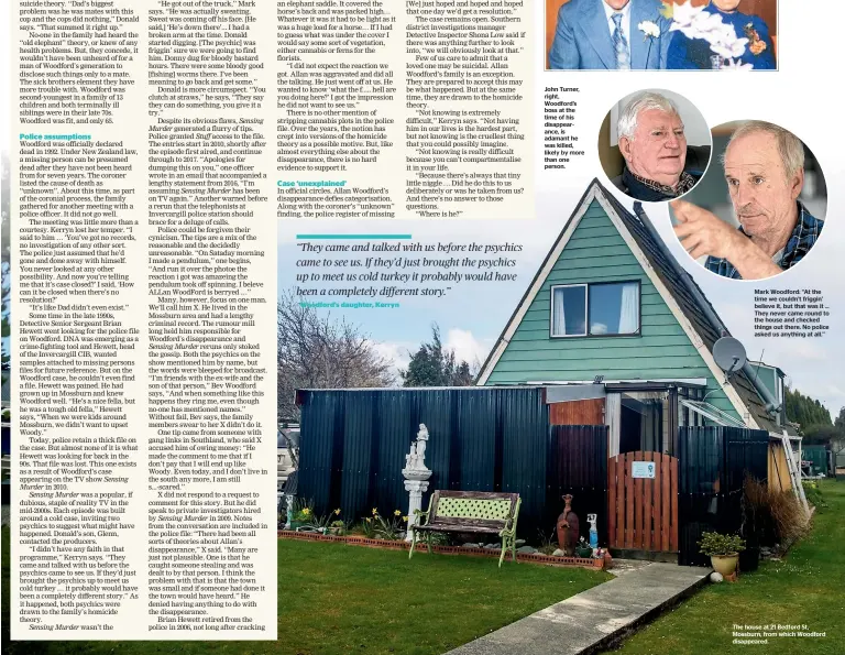  ?? ?? John Turner, right, Woodford’s boss at the time of his disappeara­nce, is adamant he was killed, likely by more than one person.
Mark Woodford: ‘‘At the time we couldn’t friggin’ believe it, but that was it ... They never came round to the house and checked things out there. No police asked us anything at all.’’
The house at 21 Bedford St, Mossburn, from which Woodford disappeare­d.