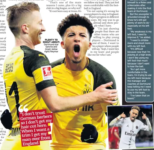  ??  ?? PLENTY TO SHOUT ABOUT: Dortmund star Sancho and (inset, below right) Neymar JADON SANCHO has revealed he won’t let German barbers near his hair.Despite living in Dortmund, Sancho admits he flies his own barber from England to Germany to tend to his hair rather than take a risk with a local snipper.“I don’t trust German barbers, so I don’t get my hair cut here,” he said. “When I want a trim, I get my man over from England.“I’ve seen the barbers in Germany! I’m loyal. I like my own man. I’d prefer not having a trim for three months rather than go there.”Sancho treated himself to a Rolex and a Mercedes after making it into the first team at Dortmund.But the youngster is grounded enough to know he’s still got plenty of work to do – especially on his left foot.“My weakness is my left foot, I need to improve it,” he added.“I need to dribble more and shoot more with my left foot.“It’s difficult because now that I’m playing at a high level, I don’t like using my left foot that much because I don’t want to lose the ball.“As I get more comfortabl­e in the team, I’m trying to use my left more because the manager and coaches at Dortmund keep telling me I need to use my left foot to stay in the team.“I’ve taken that on board.”
